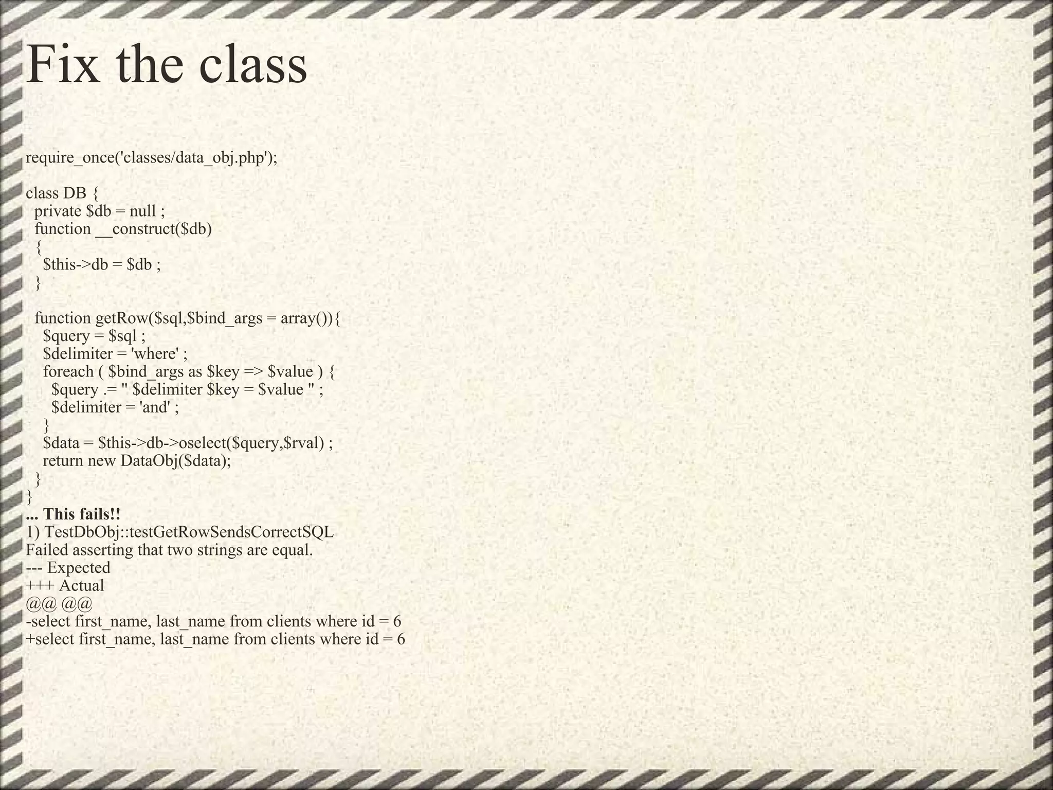 Fix the class require_once('classes/data_obj.php'); class DB {   private $db = null ;   function __construct($db)   {     $this->db = $db ;   }   function getRow($sql,$bind_args = array()){     $query = $sql ;     $delimiter = 'where' ;     foreach ( $bind_args as $key => $value ) {       $query .= &quot; $delimiter $key = $value &quot; ;       $delimiter = 'and' ;     }     $data = $this->db->oselect($query,$rval) ;     return new DataObj($data);   } } ... This fails!! 1) TestDbObj::testGetRowSendsCorrectSQL Failed asserting that two strings are equal. --- Expected +++ Actual @@ @@ -select first_name, last_name from clients where id = 6 +select first_name, last_name from clients where id = 6 