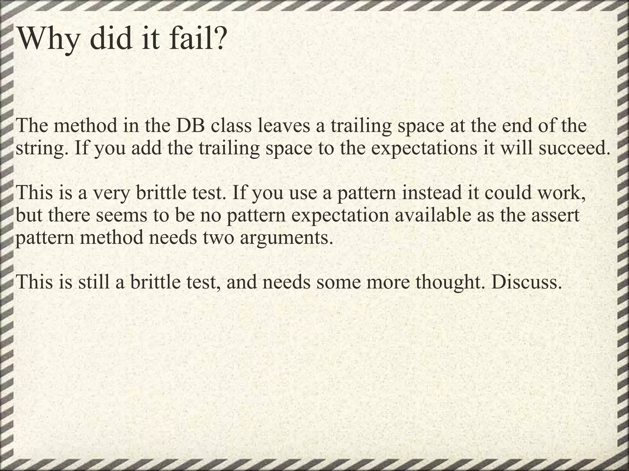 Why did it fail? The method in the DB class leaves a trailing space at the end of the string. If you add the trailing space to the expectations it will succeed. This is a very brittle test. If you use a pattern instead it could work, but there seems to be no pattern expectation available as the assert pattern method needs two arguments. This is still a brittle test, and needs some more thought. Discuss. 