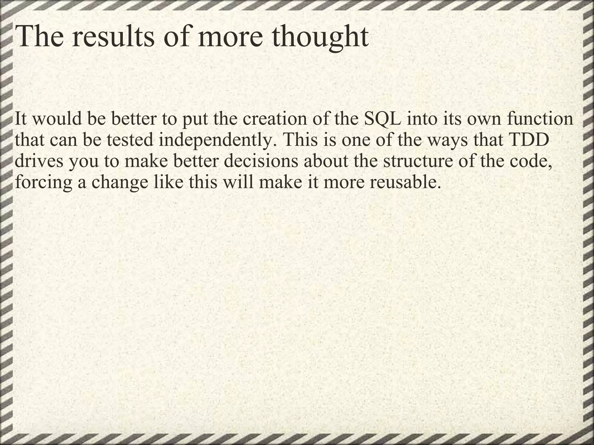The results of more thought It would be better to put the creation of the SQL into its own function that can be tested independently. This is one of the ways that TDD drives you to make better decisions about the structure of the code, forcing a change like this will make it more reusable. 