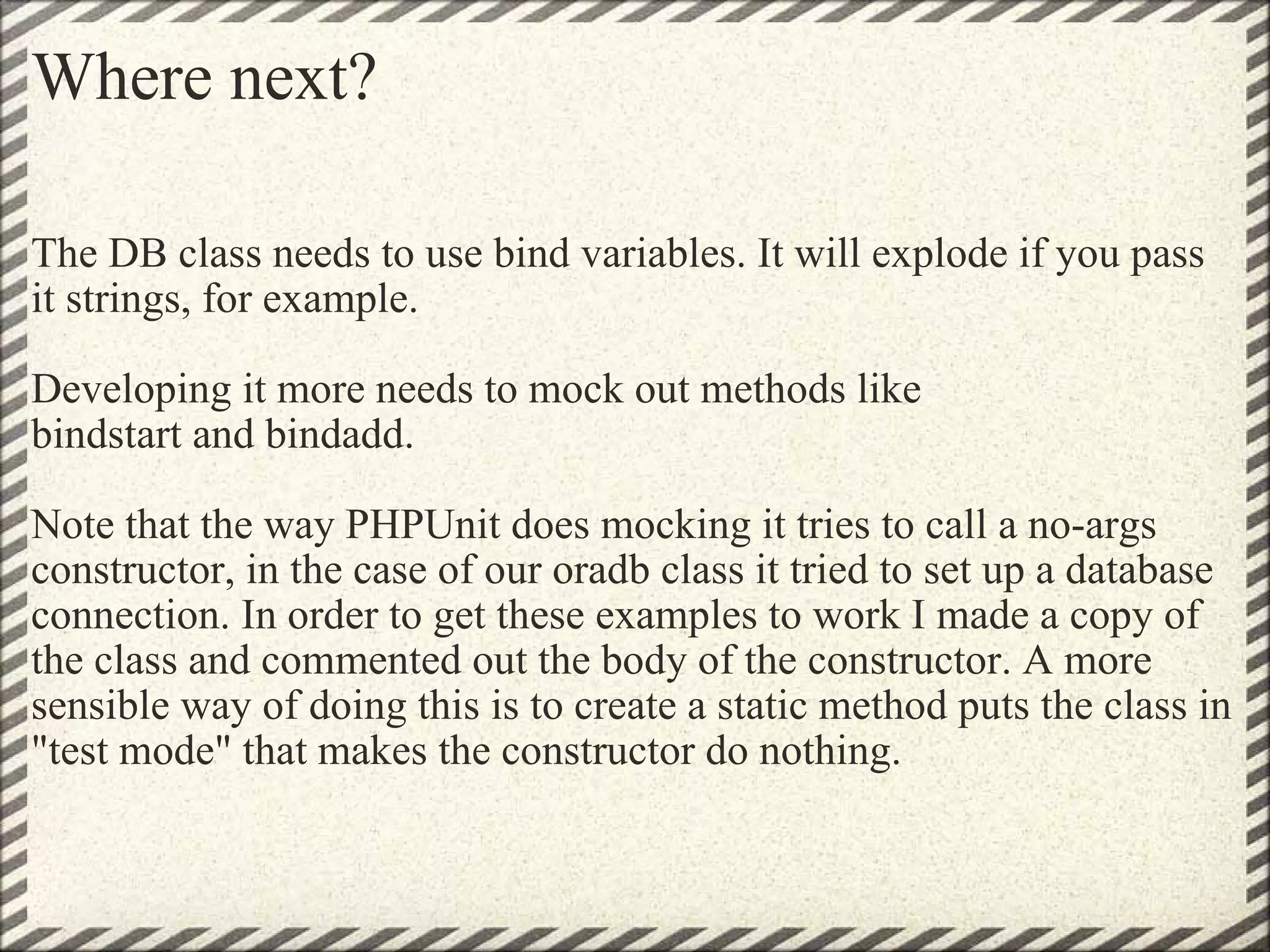 Where next? The DB class needs to use bind variables. It will explode if you pass it strings, for example. Developing it more needs to mock out methods like bindstart and bindadd. Note that the way PHPUnit does mocking it tries to call a no-args constructor, in the case of our oradb class it tried to set up a database connection. In order to get these examples to work I made a copy of the class and commented out the body of the constructor. A more sensible way of doing this is to create a static method puts the class in &quot;test mode&quot; that makes the constructor do nothing. 