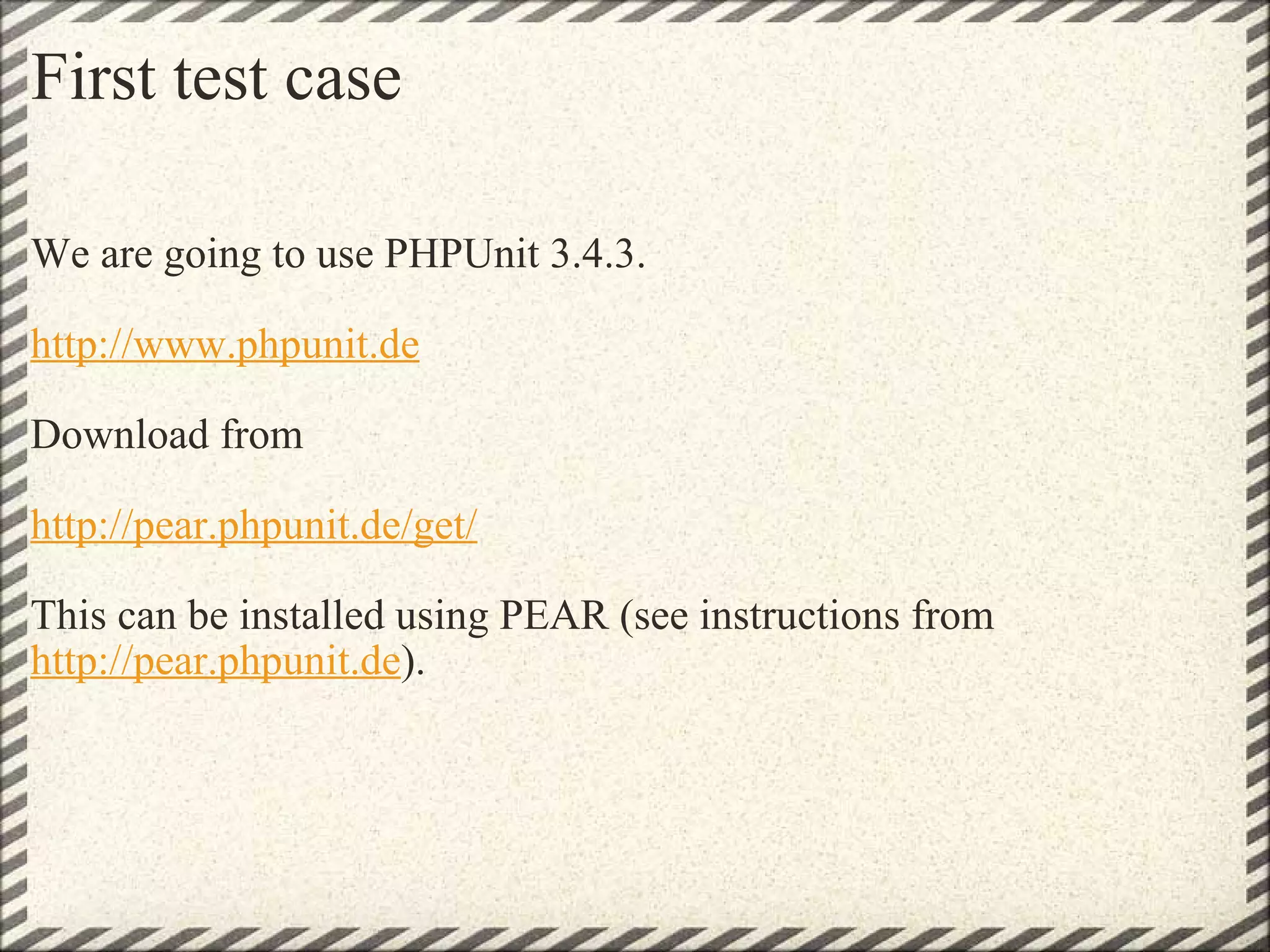 First test case We are going to use PHPUnit 3.4.3.   http://www.phpunit.de   Download from http://pear.phpunit.de/get/   This can be installed using PEAR (see instructions from  http://pear.phpunit.de ). 