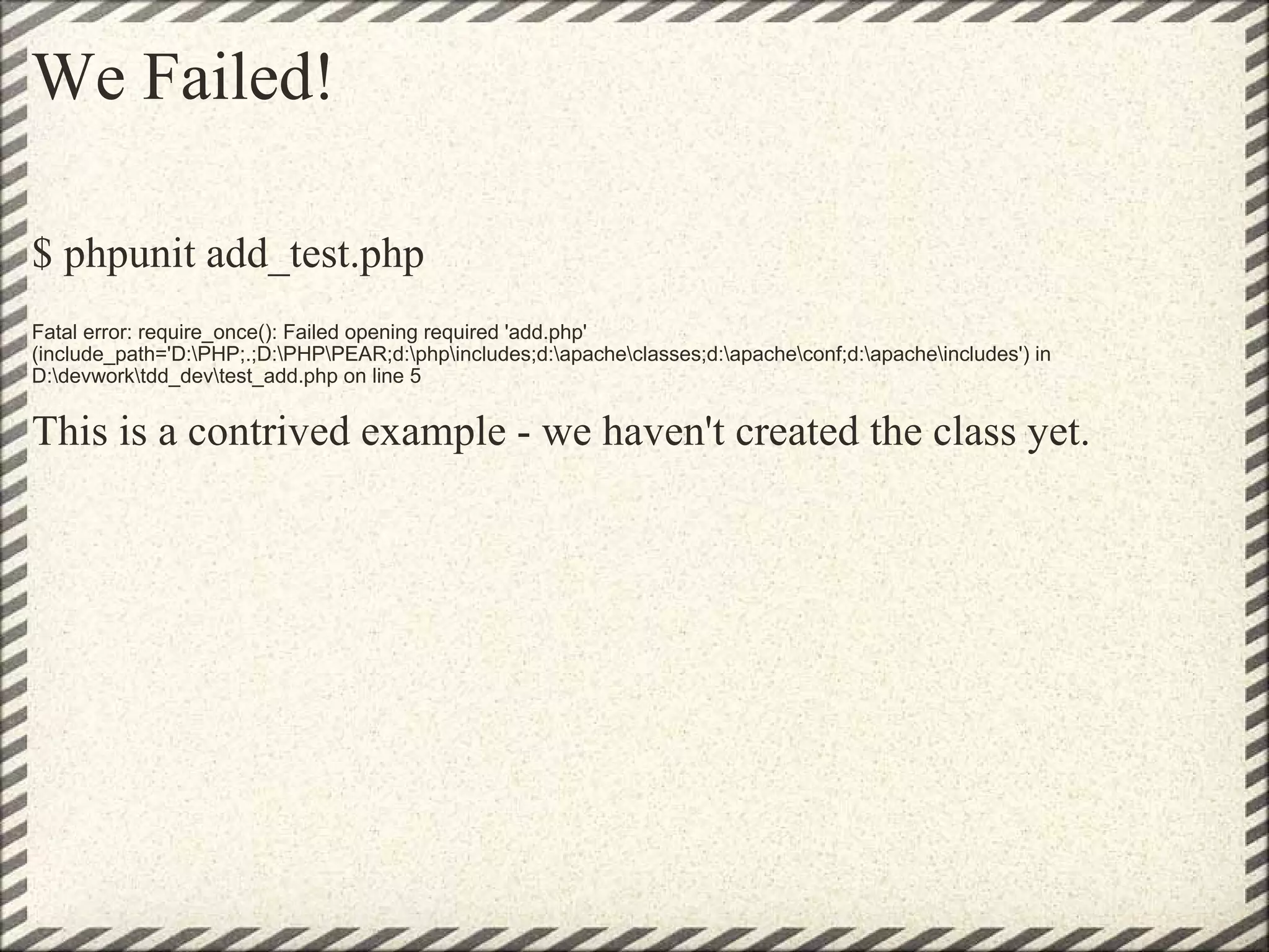 We Failed! $ phpunit add_test.php  Fatal error: require_once(): Failed opening required 'add.php' (include_path='D:\PHP;.;D:\PHP\PEAR;d:\php\includes;d:\apache\classes;d:\apache\conf;d:\apache\includes') in D:\devwork\tdd_dev\test_add.php on line 5 This is a contrived example - we haven't created the class yet. 