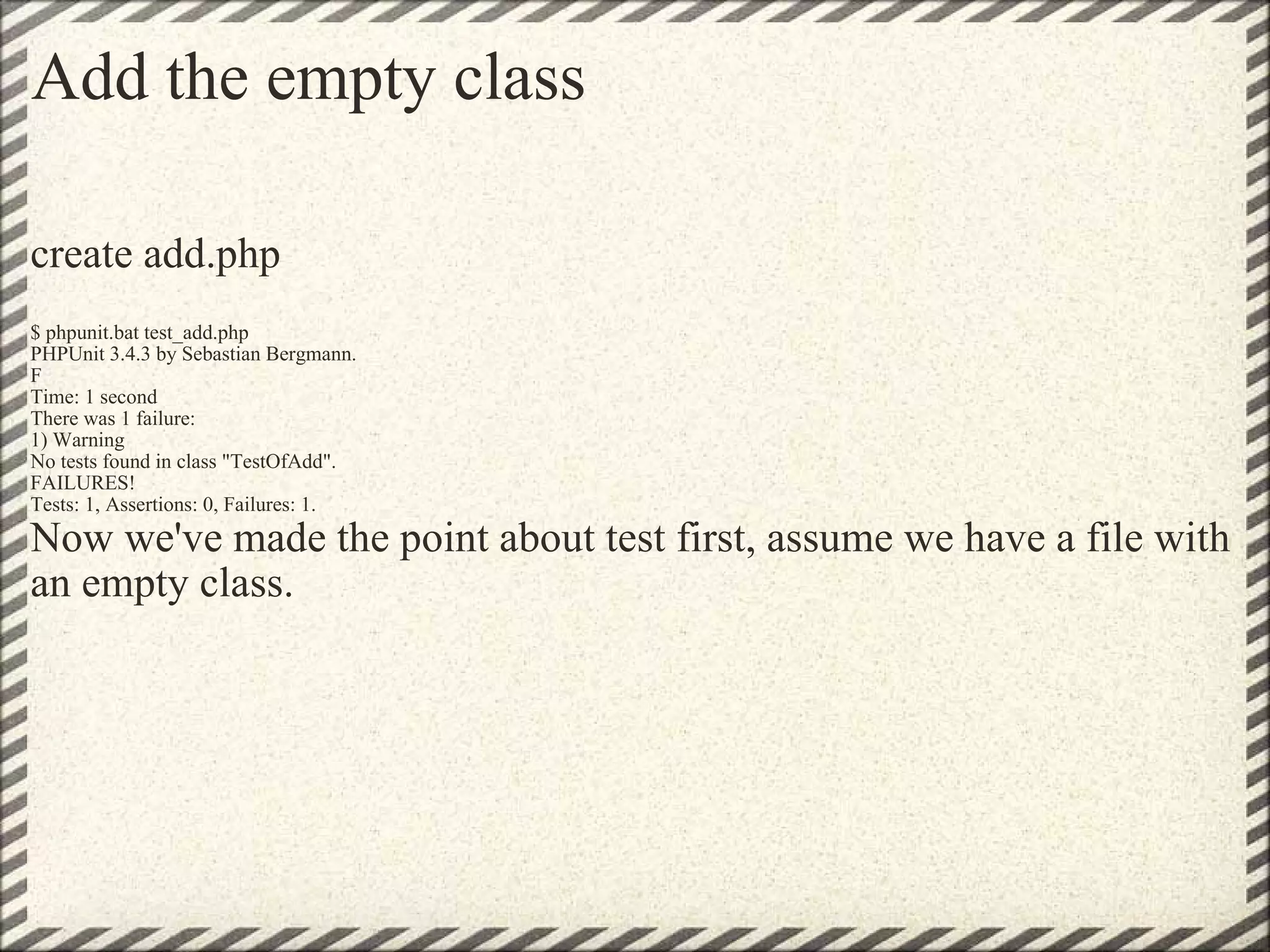 Add the empty class create add.php $ phpunit.bat test_add.php  PHPUnit 3.4.3 by Sebastian Bergmann. F Time: 1 second There was 1 failure: 1) Warning No tests found in class &quot;TestOfAdd&quot;. FAILURES! Tests: 1, Assertions: 0, Failures: 1. Now we've made the point about test first, assume we have a file with an empty class. 