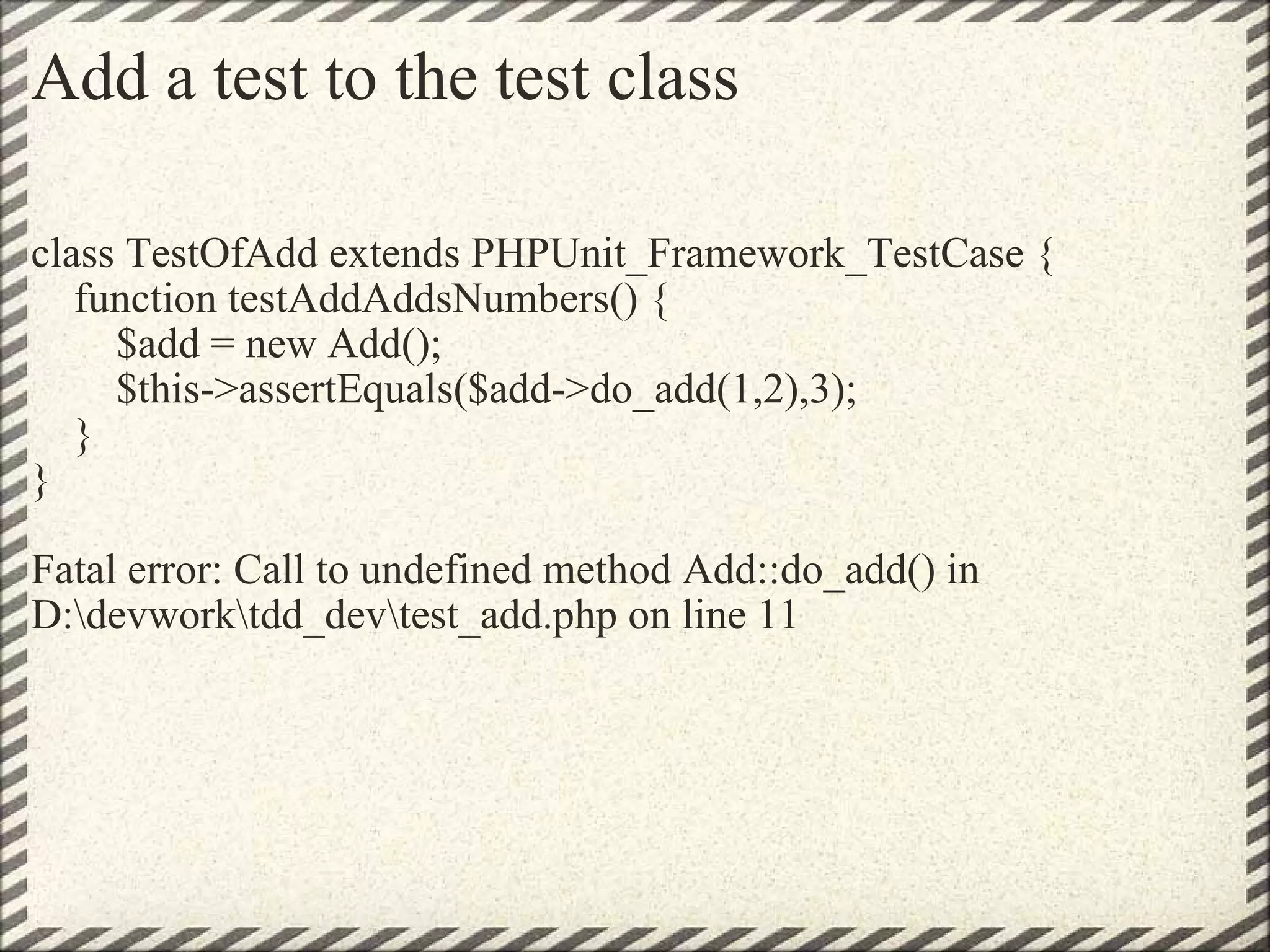 Add a test to the test class class TestOfAdd extends PHPUnit_Framework_TestCase {     function testAddAddsNumbers() {         $add = new Add();         $this->assertEquals($add->do_add(1,2),3);     } } Fatal error: Call to undefined method Add::do_add() in D:\devwork\tdd_dev\test_add.php on line 11 