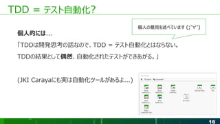 16
TDD = テスト自動化?
個人的には...
「TDDは開発思考の話なので、TDD = テスト自動化とはならない。
TDDの結果として偶然、自動化されたテストができあがる。」
(JKI Carayaにも実は自動化ツールがあるよ...)
個人の意見を述べています (;'∀')
 