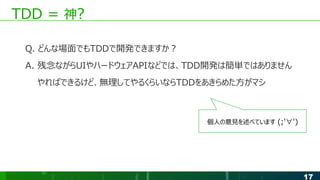 17
TDD = 神?
Q. どんな場面でもTDDで開発できますか？
A. 残念ながらUIやハードウェアAPIなどでは、TDD開発は簡単ではありません
やればできるけど、無理してやるくらいならTDDをあきらめた方がマシ
個人の意見を述べています (;'∀')
 