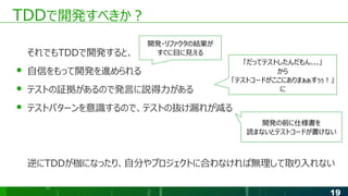 19
TDDで開発すべきか？
それでもTDDで開発すると、
● 自信をもって開発を進められる
● テストの証拠があるので発言に説得力がある
● テストパターンを意識するので、テストの抜け漏れが減る
逆にTDDが枷になったり、自分やプロジェクトに合わなければ無理して取り入れない
開発・リファクタの結果が
すぐに目に見える
「だってテストしたんだもん...」
から
「テストコードがここにありまぁぁすぅぅ！」
に
開発の前に仕様書を
読まないとテストコードが書けない
 