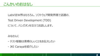 2
こんかいのおはなし
LabVIEW界はもちろん、ソフトウェア開発界隈で話題の、
Test Driven Development (TDD)
について、ハンズオンを交えてお話しします。
みなさんに
- テスト駆動は素晴らしいことをお伝えしたい
- JKI Carayaを紹介したい
 