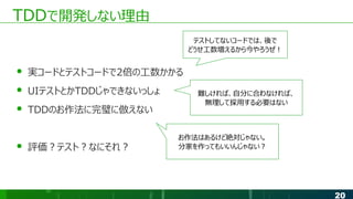 20
TDDで開発しない理由
● 実コードとテストコードで2倍の工数かかる
● UIテストとかTDDじゃできないっしょ
● TDDのお作法に完璧に倣えない
● 評価？テスト？なにそれ？
テストしてないコードでは、後で
どうせ工数増えるから今やろうぜ！
難しければ、自分に合わなければ、
無理して採用する必要はない
お作法はあるけど絶対じゃない。
分家を作ってもいいんじゃない？
 