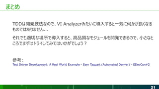 21
まとめ
TDDは開発技法なので、VI Analyzerみたいに導入すると一気に何かが良くなる
ものではありません...
それでも適切な場所で導入すると、高品質なモジュールを開発できるので、小さなと
ころでまずはトライしてみてはいかがでしょう？
参考:
Test Driven Development: A Real World Example - Sam Taggart (Automated Denver) - GDevCon#2
 