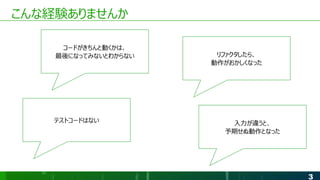 3
こんな経験ありませんか
コードがきちんと動くかは、
最後になってみないとわからない リファクタしたら、
動作がおかしくなった
テストコードはない 入力が違うと、
予期せぬ動作となった
 
