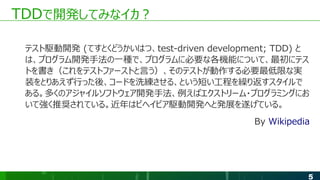 5
TDDで開発してみなイカ？
テスト駆動開発 (てすとくどうかいはつ、test-driven development; TDD) と
は、プログラム開発手法の一種で、プログラムに必要な各機能について、最初にテス
トを書き（これをテストファーストと言う）、そのテストが動作する必要最低限な実
装をとりあえず行った後、コードを洗練させる、という短い工程を繰り返すスタイルで
ある。多くのアジャイルソフトウェア開発手法、例えばエクストリーム・プログラミングにお
いて強く推奨されている。近年はビヘイビア駆動開発へと発展を遂げている。
By Wikipedia
 