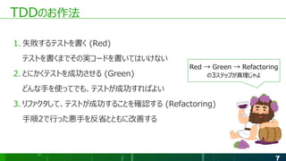 7
TDDのお作法
1. 失敗するテストを書く (Red)
テストを書くまでその実コードを書いてはいけない
2. とにかくテストを成功させる (Green)
どんな手を使ってでも、テストが成功すればよい
3. リファクタして、テストが成功することを確認する (Refactoring)
手順2で行った悪手を反省とともに改善する
Red → Green → Refactoring
の3ステップが真理じゃよ
 