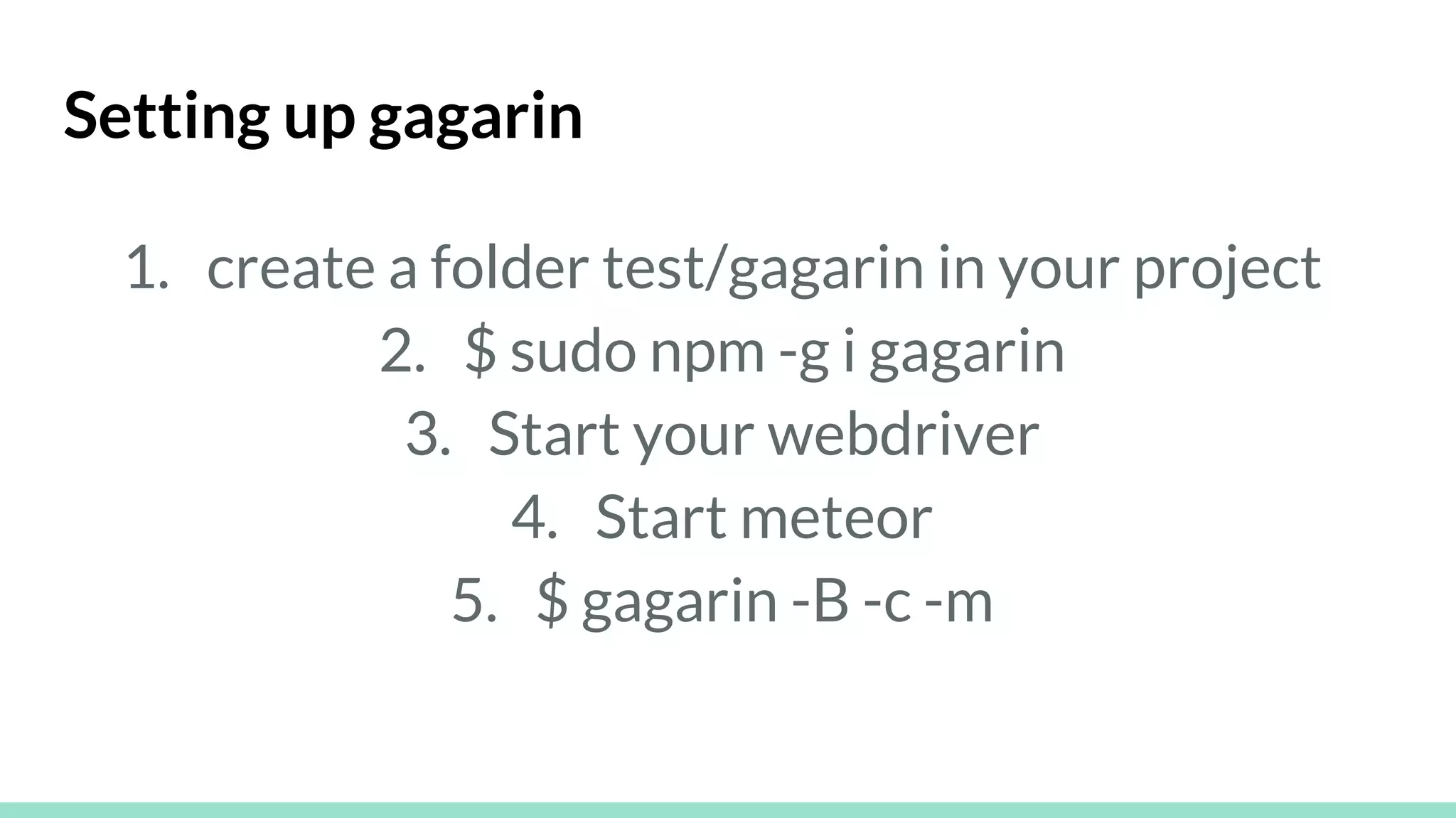 Setting up gagarin
1. create a folder test/gagarin in your project
2. $ sudo npm -g i gagarin
3. Start your webdriver
4. Start meteor
5. $ gagarin -B -c -m
 