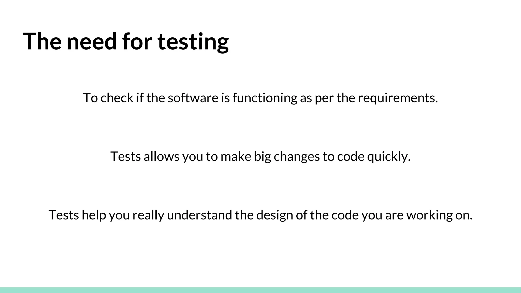 The need for testing
To check if the software is functioning as per the requirements.
Tests allows you to make big changes to code quickly.
Tests help you really understand the design of the code you are working on.
 