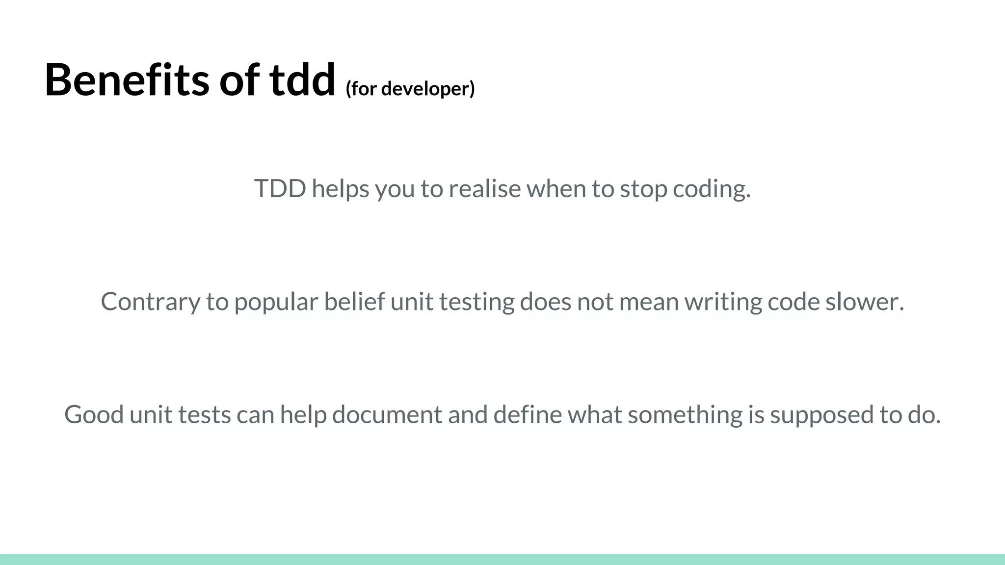 Benefits of tdd (for developer)
TDD helps you to realise when to stop coding.
Contrary to popular belief unit testing does not mean writing code slower.
Good unit tests can help document and define what something is supposed to do.
 
