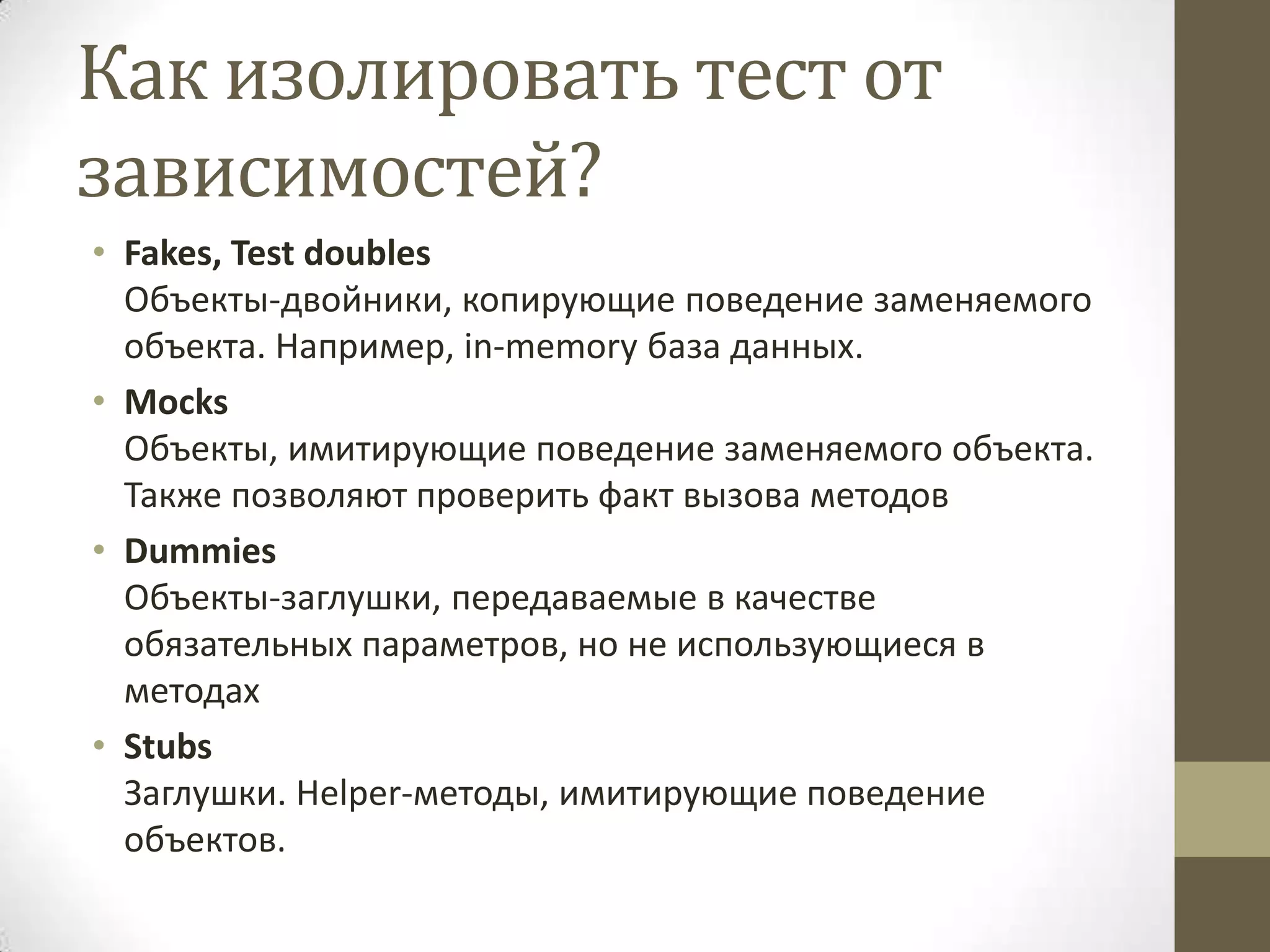 Как изолировать тест от зависимостей? • Fakes, Test doubles Объекты-двойники, копирующие поведение заменяемого объекта. Например, in-memory база данных. • Mocks Объекты, имитирующие поведение заменяемого объекта. Также позволяют проверить факт вызова методов • Dummies Объекты-заглушки, передаваемые в качестве обязательных параметров, но не использующиеся в методах • Stubs Заглушки. Helper-методы, имитирующие поведение объектов. 