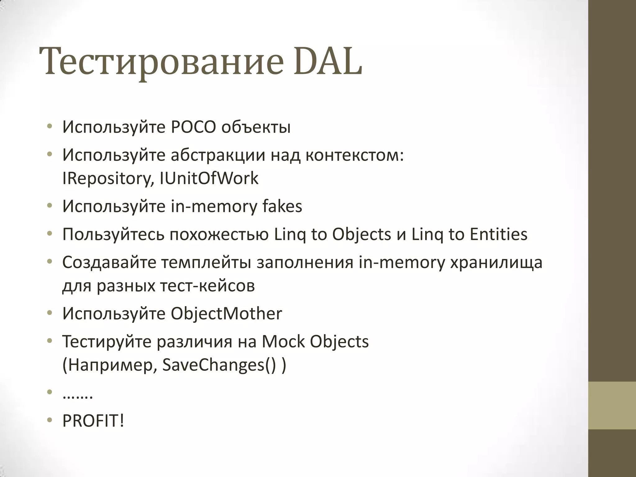 Тестирование DAL • Используйте POCO объекты • Используйте абстракции над контекстом: IRepository, IUnitOfWork • Используйте in-memory fakes • Пользуйтесь похожестью Linq to Objects и Linq to Entities • Создавайте темплейты заполнения in-memory хранилища для разных тест-кейсов • Используйте ObjectMother • Тестируйте различия на Mock Objects (Например, SaveChanges() ) • ……. • PROFIT! 