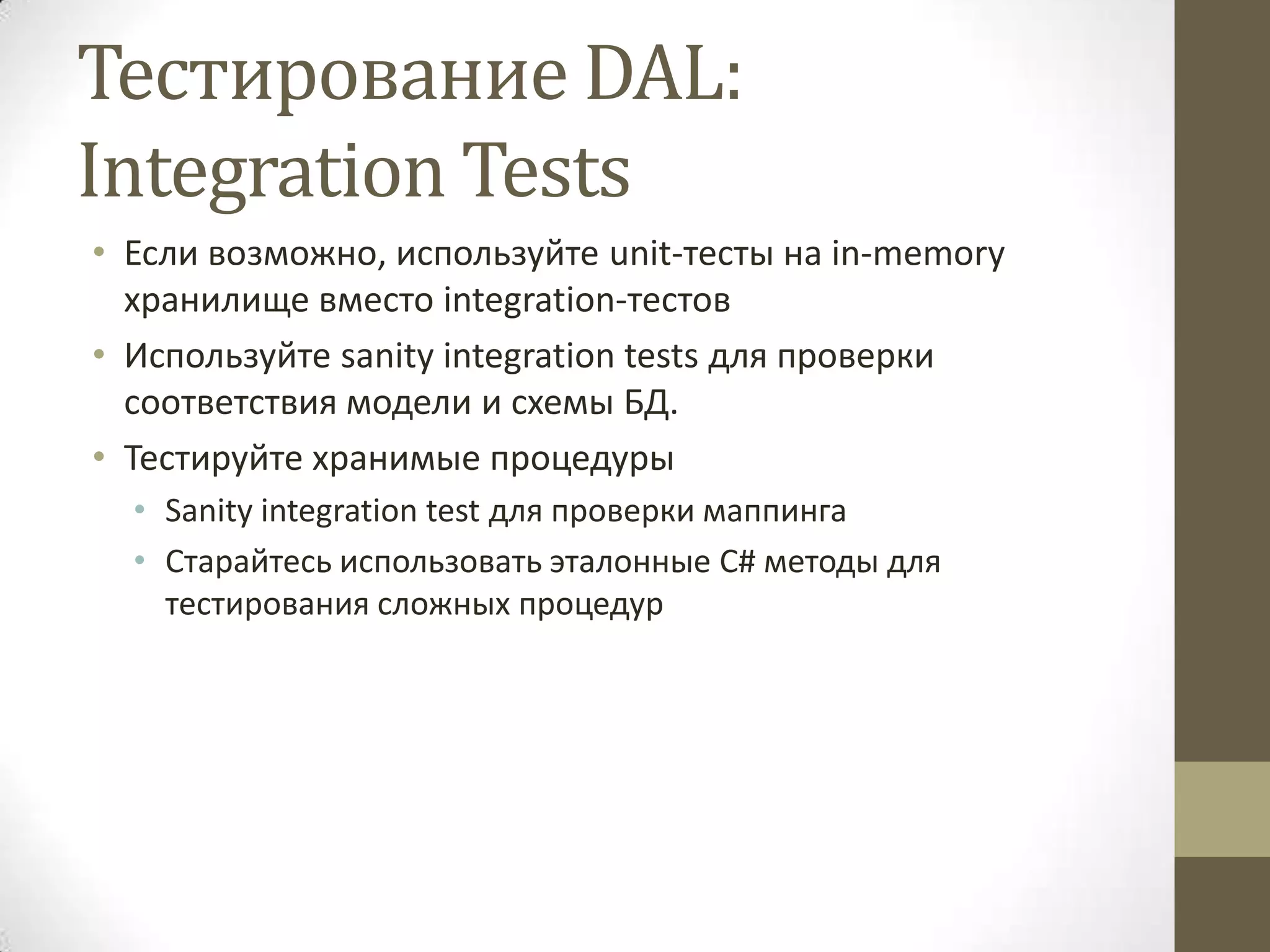 Тестирование DAL: Integration Tests • Если возможно, используйте unit-тесты на in-memory хранилище вместо integration-тестов • Используйте sanity integration tests для проверки соответствия модели и схемы БД. • Тестируйте хранимые процедуры • Sanity integration test для проверки маппинга • Старайтесь использовать эталонные C# методы для тестирования сложных процедур 