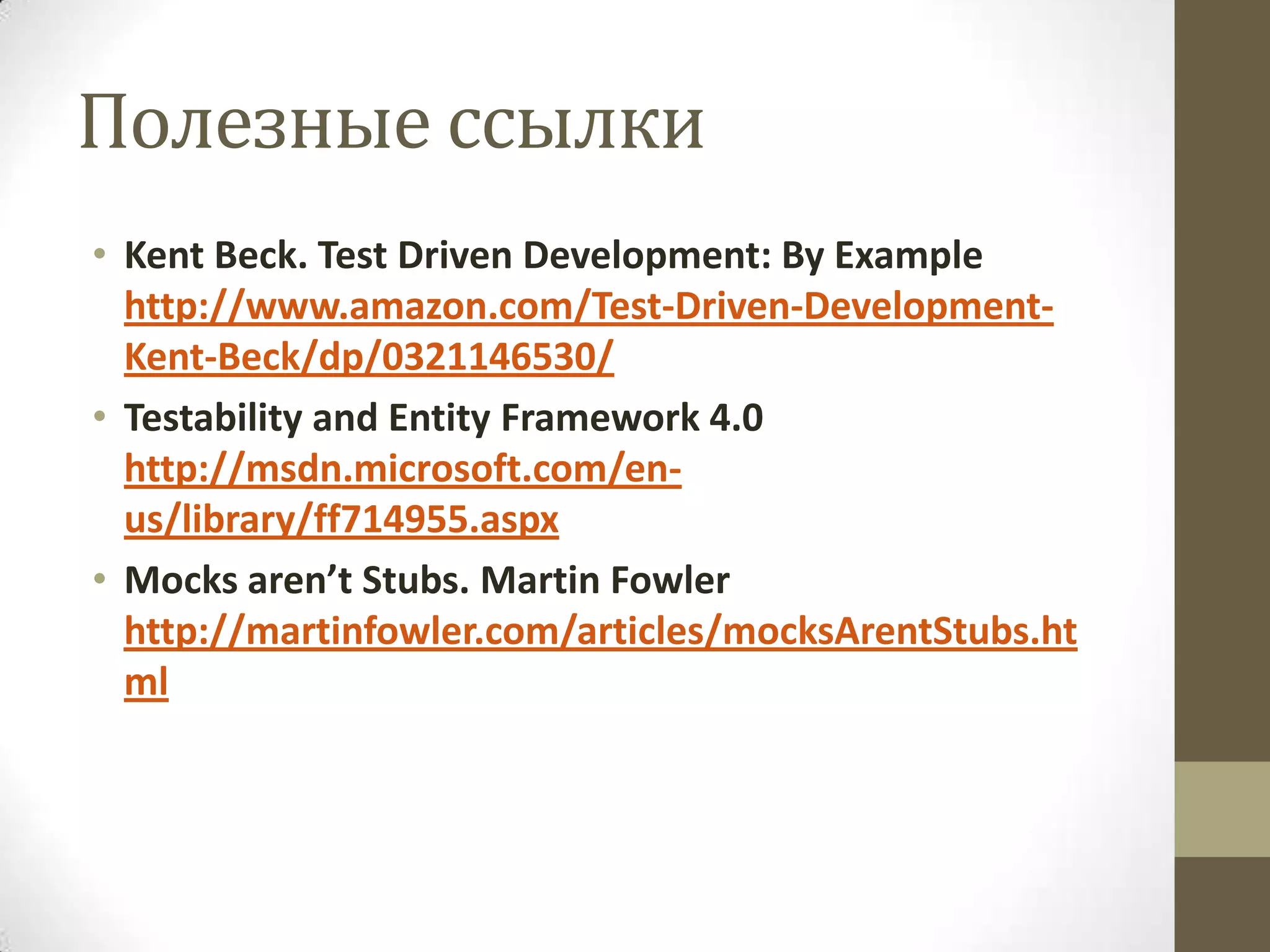 Полезные ссылки • Kent Beck. Test Driven Development: By Example http://www.amazon.com/Test-Driven-Development- Kent-Beck/dp/0321146530/ • Testability and Entity Framework 4.0 http://msdn.microsoft.com/en- us/library/ff714955.aspx • Mocks aren’t Stubs. Martin Fowler http://martinfowler.com/articles/mocksArentStubs.ht ml 