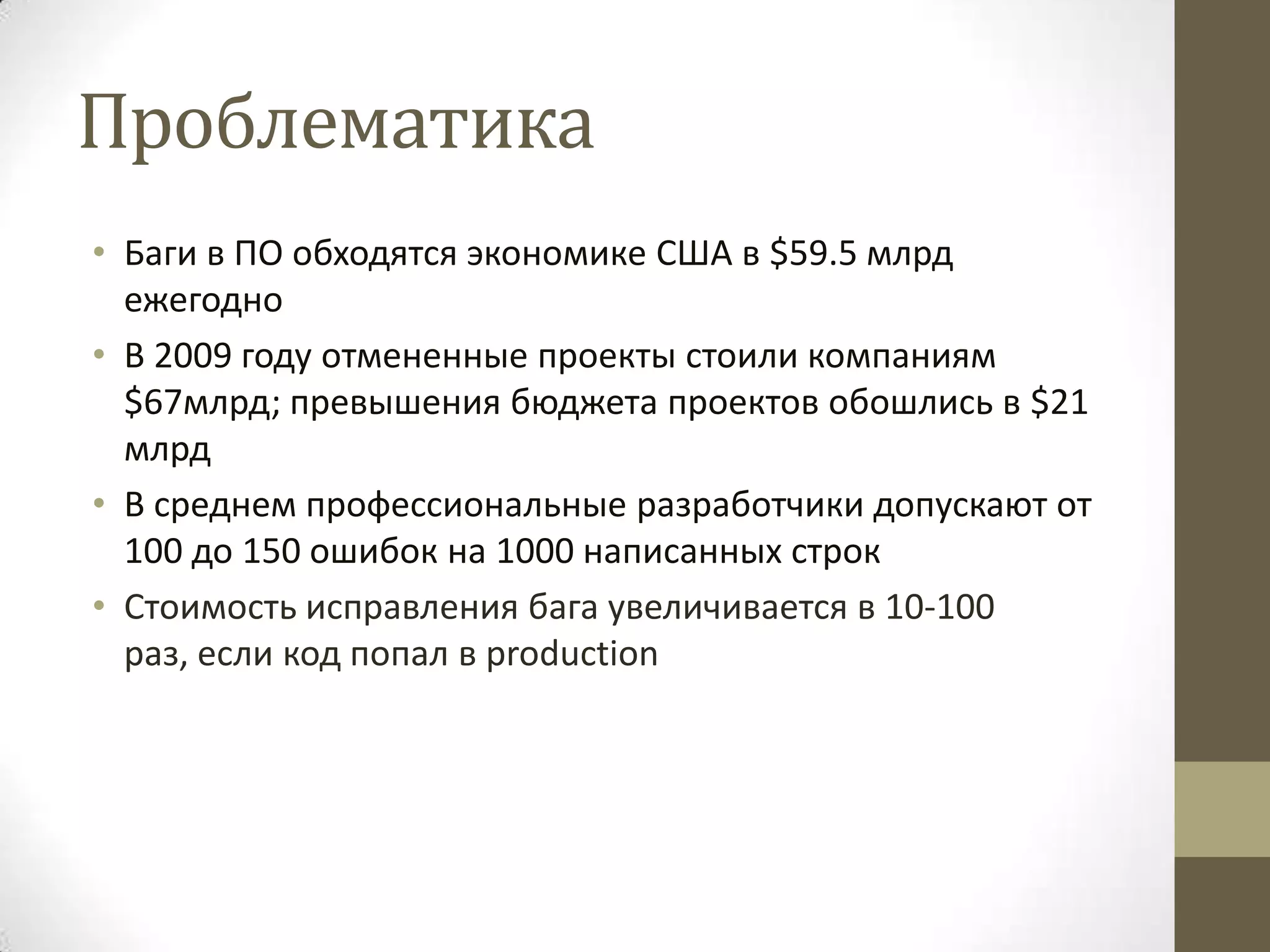 Проблематика • Баги в ПО обходятся экономике США в $59.5 млрд ежегодно • В 2009 году отмененные проекты стоили компаниям $67млрд; превышения бюджета проектов обошлись в $21 млрд • В среднем профессиональные разработчики допускают от 100 до 150 ошибок на 1000 написанных строк • Стоимость исправления бага увеличивается в 10-100 раз, если код попал в production 