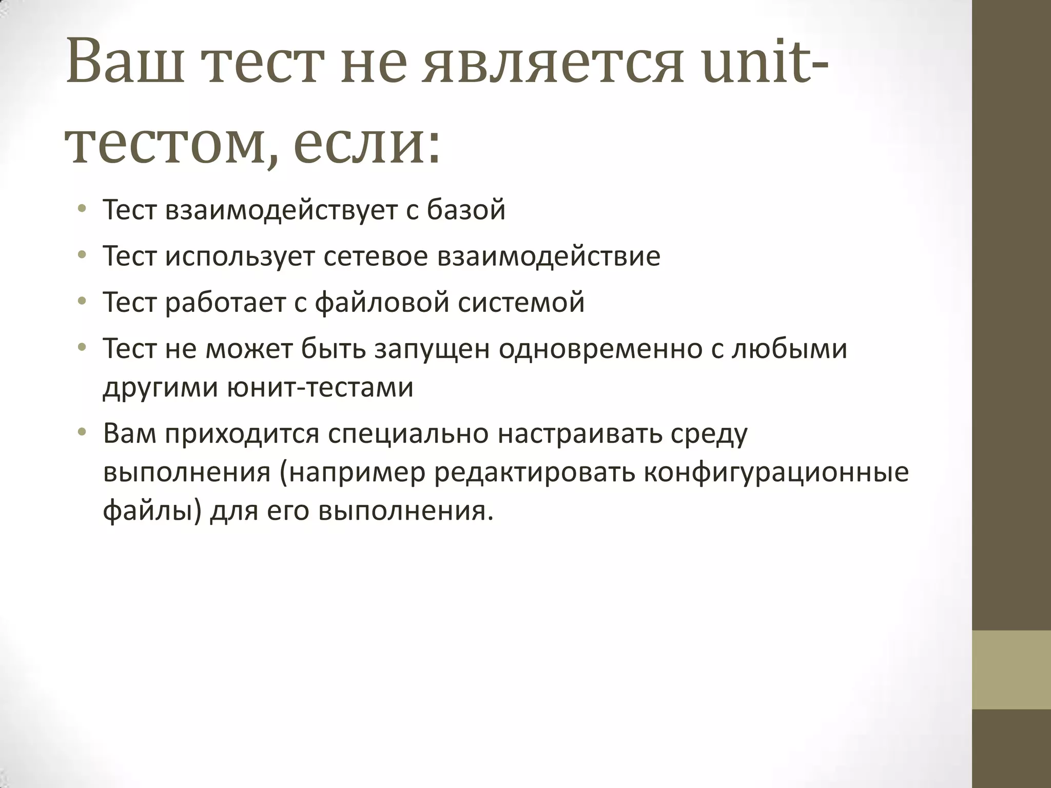 Ваш тест не является unit- тестом, если: • Тест взаимодействует с базой • Тест использует сетевое взаимодействие • Тест работает с файловой системой • Тест не может быть запущен одновременно с любыми другими юнит-тестами • Вам приходится специально настраивать среду выполнения (например редактировать конфигурационные файлы) для его выполнения. 