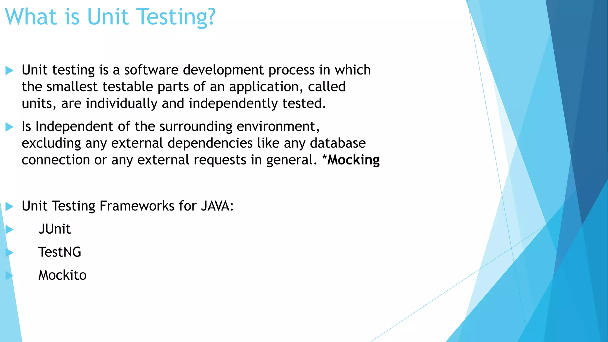 What is Unit Testing?
 Unit testing is a software development process in which
the smallest testable parts of an application, called
units, are individually and independently tested.
 Is Independent of the surrounding environment,
excluding any external dependencies like any database
connection or any external requests in general. *Mocking
 Unit Testing Frameworks for JAVA:
 JUnit
 TestNG
 Mockito
 