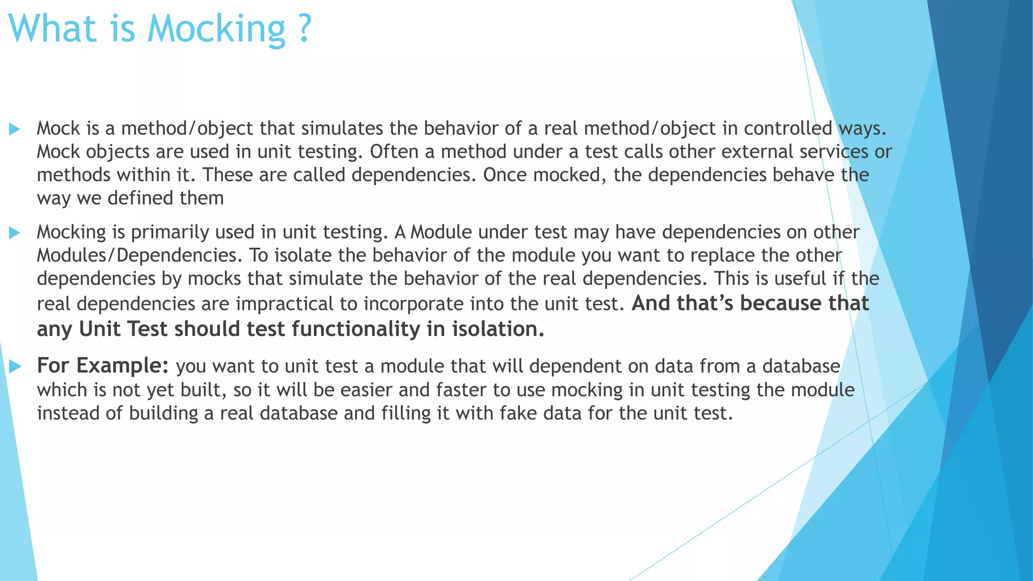 What is Mocking ?
 Mock is a method/object that simulates the behavior of a real method/object in controlled ways.
Mock objects are used in unit testing. Often a method under a test calls other external services or
methods within it. These are called dependencies. Once mocked, the dependencies behave the
way we defined them
 Mocking is primarily used in unit testing. A Module under test may have dependencies on other
Modules/Dependencies. To isolate the behavior of the module you want to replace the other
dependencies by mocks that simulate the behavior of the real dependencies. This is useful if the
real dependencies are impractical to incorporate into the unit test. And that’s because that
any Unit Test should test functionality in isolation.
 For Example: you want to unit test a module that will dependent on data from a database
which is not yet built, so it will be easier and faster to use mocking in unit testing the module
instead of building a real database and filling it with fake data for the unit test.
 