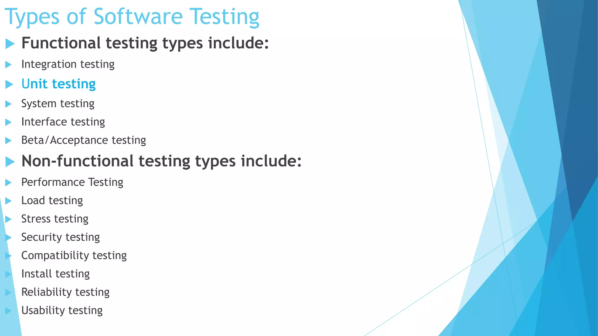 Types of Software Testing
 Functional testing types include:
 Integration testing
 Unit testing
 System testing
 Interface testing
 Beta/Acceptance testing
 Non-functional testing types include:
 Performance Testing
 Load testing
 Stress testing
 Security testing
 Compatibility testing
 Install testing
 Reliability testing
 Usability testing
 