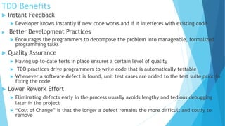 TDD Benefits
 Instant Feedback
 Developer knows instantly if new code works and if it interferes with existing code
 Better Development Practices
 Encourages the programmers to decompose the problem into manageable, formalized
programming tasks
 Quality Assurance
 Having up-to-date tests in place ensures a certain level of quality
 TDD practices drive programmers to write code that is automatically testable
 Whenever a software defect is found, unit test cases are added to the test suite prior to
fixing the code
 Lower Rework Effort
 Eliminating defects early in the process usually avoids lengthy and tedious debugging
later in the project
 “Cost of Change” is that the longer a defect remains the more difficult and costly to
remove
 