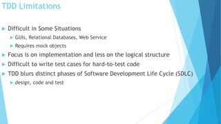 TDD Limitations
 Difficult in Some Situations
 GUIs, Relational Databases, Web Service
 Requires mock objects
 Focus is on implementation and less on the logical structure
 Difficult to write test cases for hard-to-test code
 TDD blurs distinct phases of Software Development Life Cycle (SDLC)
 design, code and test
 