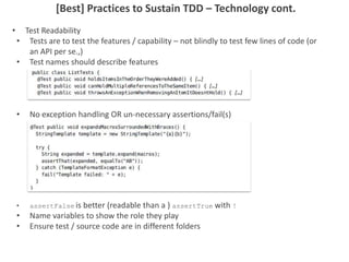 [Best] Practices to Sustain TDD – Technology cont.
• Test Readability
• Tests are to test the features / capability – not blindly to test few lines of code (or
an API per se.,)
• Test names should describe features
• No exception handling OR un-necessary assertions/fail(s)
• assertFalse is better (readable than a ) assertTrue with !
• Name variables to show the role they play
• Ensure test / source code are in different folders
 