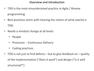 • TDD is the most misunderstood practice in Agile / Xtreme
programming.
• Best practices starts with clearing the notion of what exactly is
TDD.
• Needs a mindset change at all levels
• People
• Processes - Continuous Delivery
• Coding practices.
• TDD is not just to find defects – but to give feedback on – quality
of the implementation (“Does it work”) and design (“Is it well
structured?”)
Overview and Introduction
 