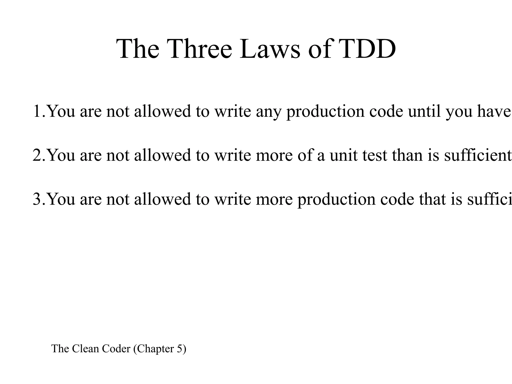 The Three Laws of TDD
1.You are not allowed to write any production code until you have
2.You are not allowed to write more of a unit test than is sufficient

3.You are not allowed to write more production code that is suffici

The Clean Coder (Chapter 5)

 