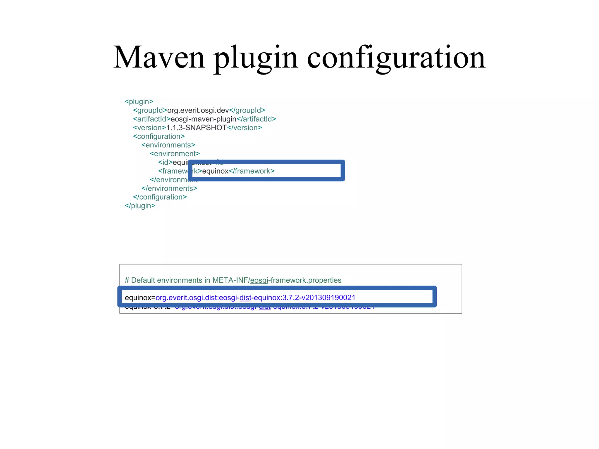 Maven plugin configuration
<plugin>
<groupId>org.everit.osgi.dev</groupId>
<artifactId>eosgi-maven-plugin</artifactId>
<version>1.1.3-SNAPSHOT</version>
<configuration>
<environments>
<environment>
<id>equinoxtest</id>
<framework>equinox</framework>
</environment>
</environments>
</configuration>
</plugin>

# Default environments in META-INF/eosgi-framework.properties
equinox=org.everit.osgi.dist:eosgi-dist-equinox:3.7.2-v201309190021
equinox-3.7.2=org.everit.osgi.dist:eosgi-dist-equinox:3.7.2-v201309190021

 