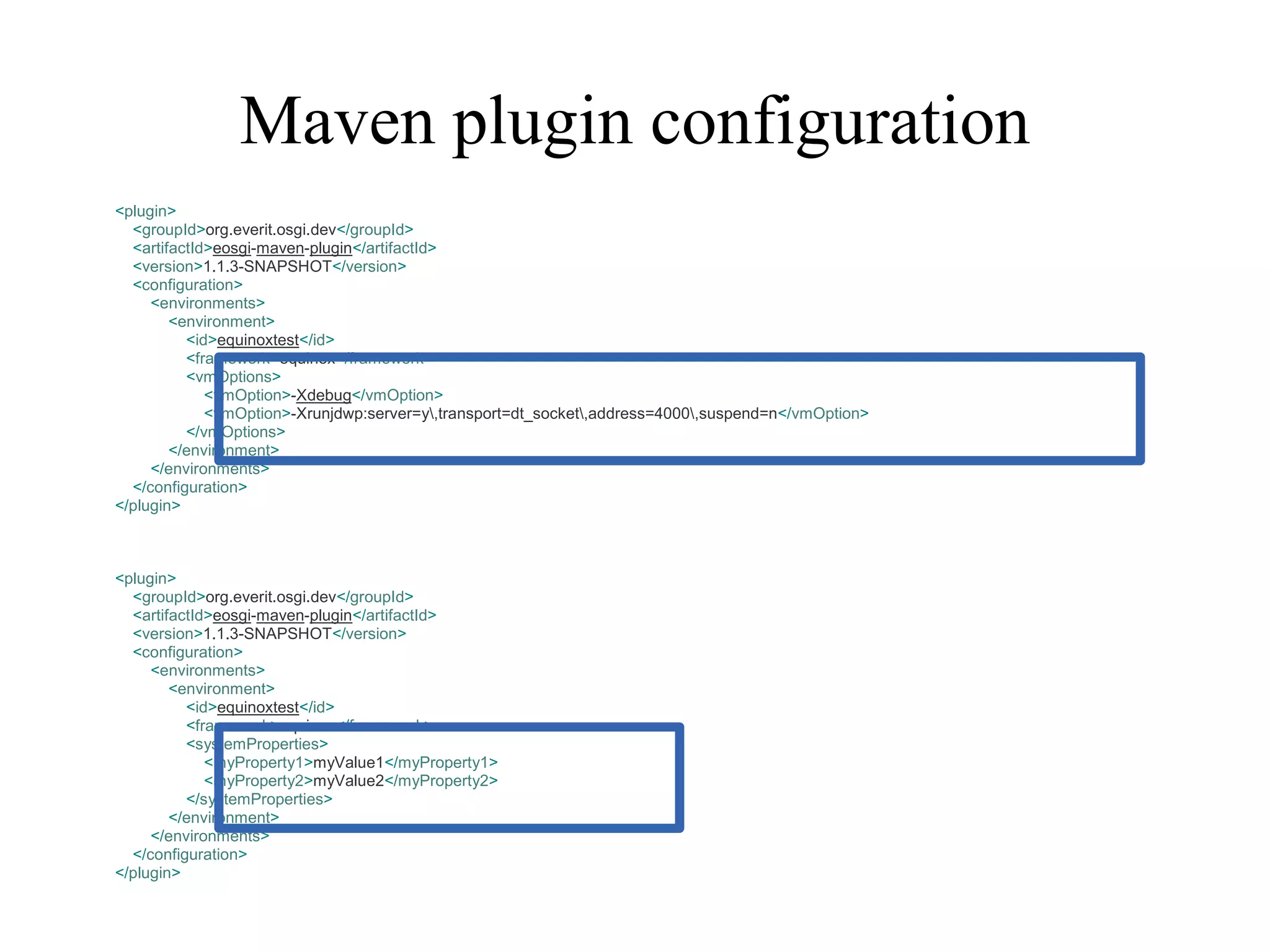Maven plugin configuration
<plugin>
<groupId>org.everit.osgi.dev</groupId>
<artifactId>eosgi-maven-plugin</artifactId>
<version>1.1.3-SNAPSHOT</version>
<configuration>
<environments>
<environment>
<id>equinoxtest</id>
<framework>equinox</framework>
<vmOptions>
<vmOption>-Xdebug</vmOption>
<vmOption>-Xrunjdwp:server=y,transport=dt_socket,address=4000,suspend=n</vmOption>
</vmOptions>
</environment>
</environments>
</configuration>
</plugin>

<plugin>
<groupId>org.everit.osgi.dev</groupId>
<artifactId>eosgi-maven-plugin</artifactId>
<version>1.1.3-SNAPSHOT</version>
<configuration>
<environments>
<environment>
<id>equinoxtest</id>
<framework>equinox</framework>
<systemProperties>
<myProperty1>myValue1</myProperty1>
<myProperty2>myValue2</myProperty2>
</systemProperties>
</environment>
</environments>
</configuration>
</plugin>

 
