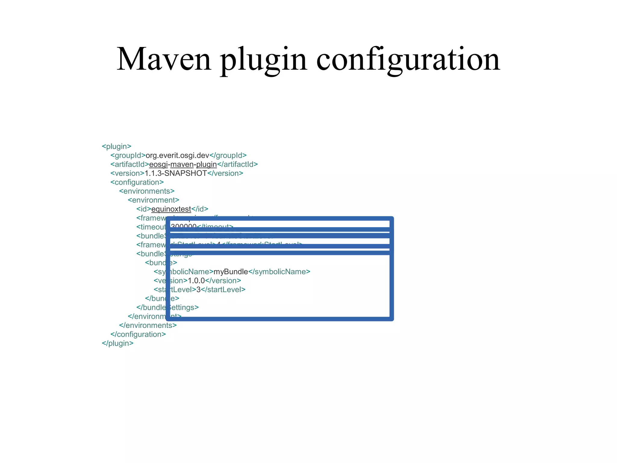 Maven plugin configuration
<plugin>
<groupId>org.everit.osgi.dev</groupId>
<artifactId>eosgi-maven-plugin</artifactId>
<version>1.1.3-SNAPSHOT</version>
<configuration>
<environments>
<environment>
<id>equinoxtest</id>
<framework>equinox</framework>
<timeout>300000</timeout>
<bundleStartLevel>4</bundleStartLevel>
<frameworkStartLevel>4</frameworkStartLevel>
<bundleSettings>
<bundle>
<symbolicName>myBundle</symbolicName>
<version>1.0.0</version>
<startLevel>3</startLevel>
</bundle>
</bundleSettings>
</environment>
</environments>
</configuration>
</plugin>

 