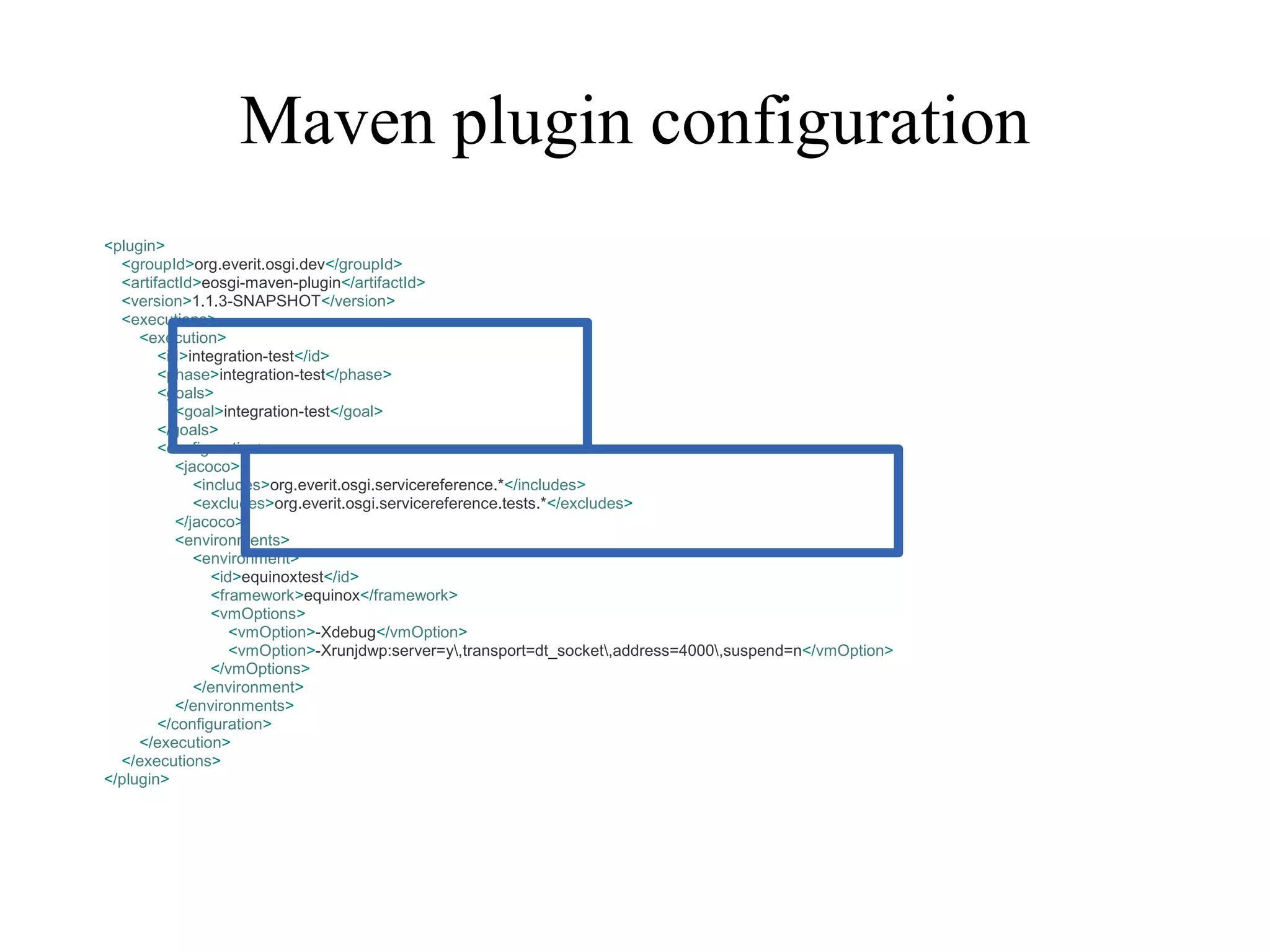 Maven plugin configuration
<plugin>
<groupId>org.everit.osgi.dev</groupId>
<artifactId>eosgi-maven-plugin</artifactId>
<version>1.1.3-SNAPSHOT</version>
<executions>
<execution>
<id>integration-test</id>
<phase>integration-test</phase>
<goals>
<goal>integration-test</goal>
</goals>
<configuration>
<jacoco>
<includes>org.everit.osgi.servicereference.*</includes>
<excludes>org.everit.osgi.servicereference.tests.*</excludes>
</jacoco>
<environments>
<environment>
<id>equinoxtest</id>
<framework>equinox</framework>
<vmOptions>
<vmOption>-Xdebug</vmOption>
<vmOption>-Xrunjdwp:server=y,transport=dt_socket,address=4000,suspend=n</vmOption>
</vmOptions>
</environment>
</environments>
</configuration>
</execution>
</executions>
</plugin>

 