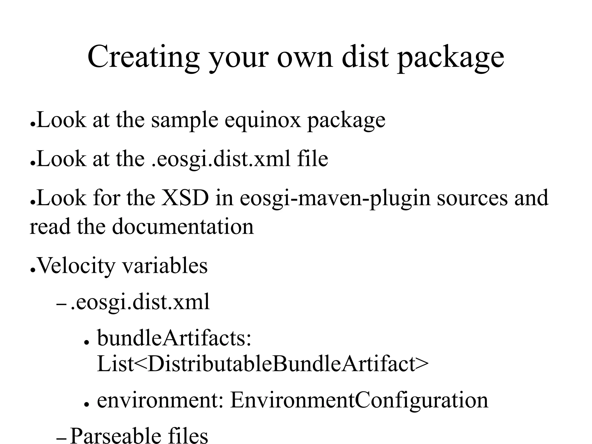 Creating your own dist package
●

Look at the sample equinox package

●

Look at the .eosgi.dist.xml file

Look for the XSD in eosgi-maven-plugin sources and
read the documentation
●

●

Velocity variables
– .eosgi.dist.xml
●

●

bundleArtifacts:
List<DistributableBundleArtifact>
environment: EnvironmentConfiguration

– Parseable

files

 