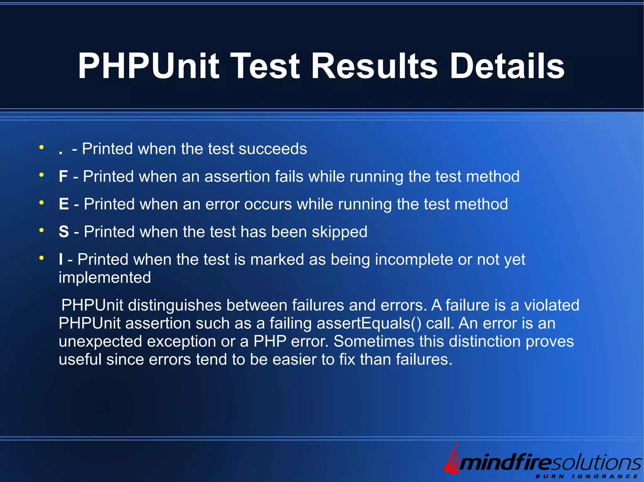 PHPUnit Test Results Details  . - Printed when the test succeeds  F - Printed when an assertion fails while running the test method  E - Printed when an error occurs while running the test method  S - Printed when the test has been skipped  I - Printed when the test is marked as being incomplete or not yet implemented PHPUnit distinguishes between failures and errors. A failure is a violated PHPUnit assertion such as a failing assertEquals() call. An error is an unexpected exception or a PHP error. Sometimes this distinction proves useful since errors tend to be easier to fix than failures. 