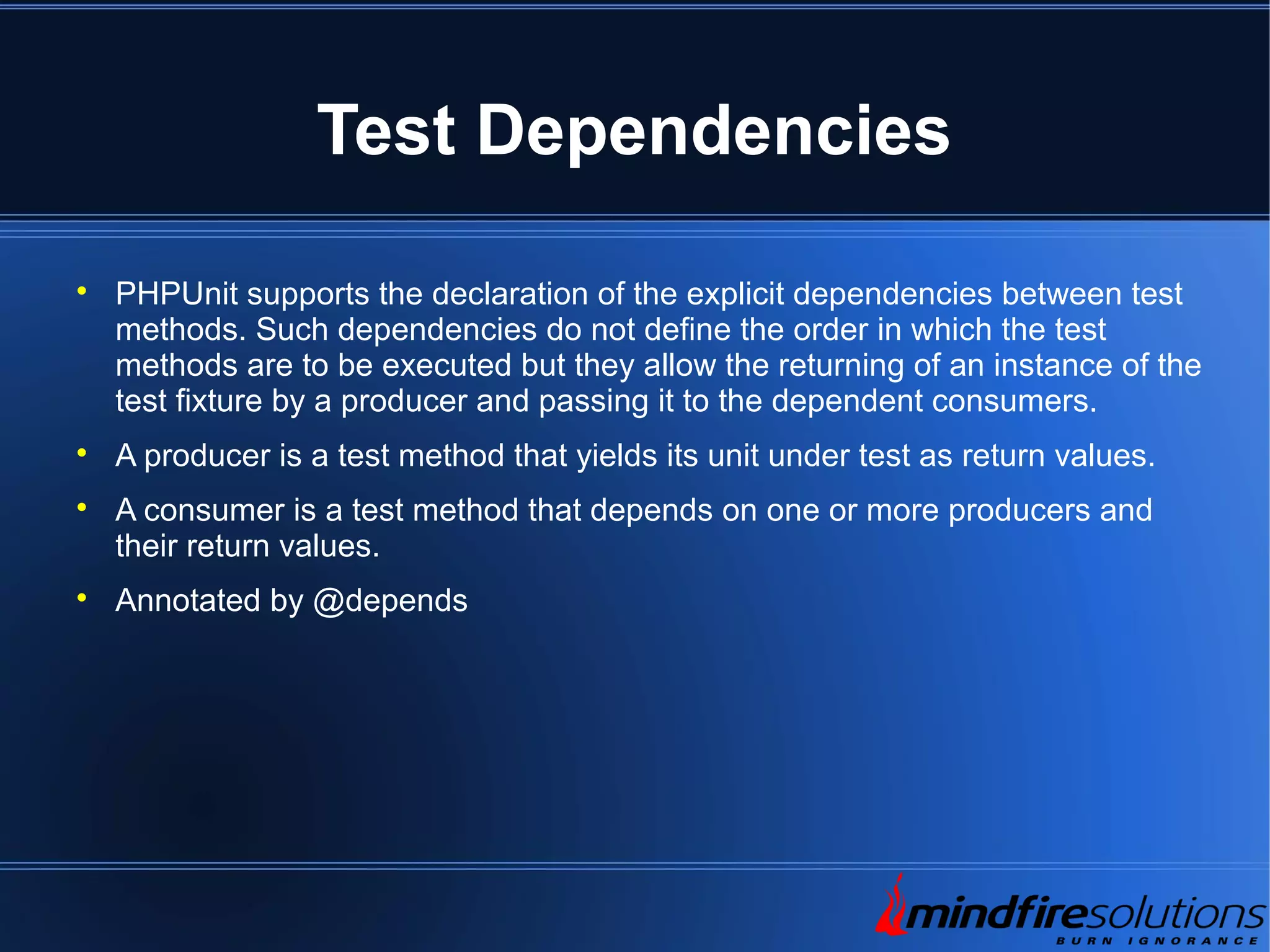 Test Dependencies  PHPUnit supports the declaration of the explicit dependencies between test methods. Such dependencies do not define the order in which the test methods are to be executed but they allow the returning of an instance of the test fixture by a producer and passing it to the dependent consumers.  A producer is a test method that yields its unit under test as return values.  A consumer is a test method that depends on one or more producers and their return values.  Annotated by @depends 