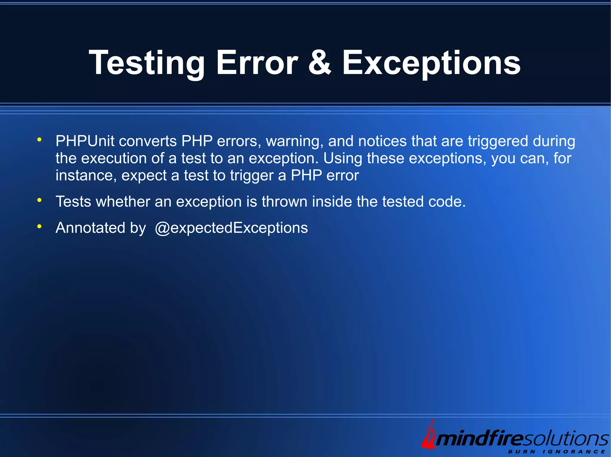 Testing Error & Exceptions  PHPUnit converts PHP errors, warning, and notices that are triggered during the execution of a test to an exception. Using these exceptions, you can, for instance, expect a test to trigger a PHP error  Tests whether an exception is thrown inside the tested code.  Annotated by @expectedExceptions 