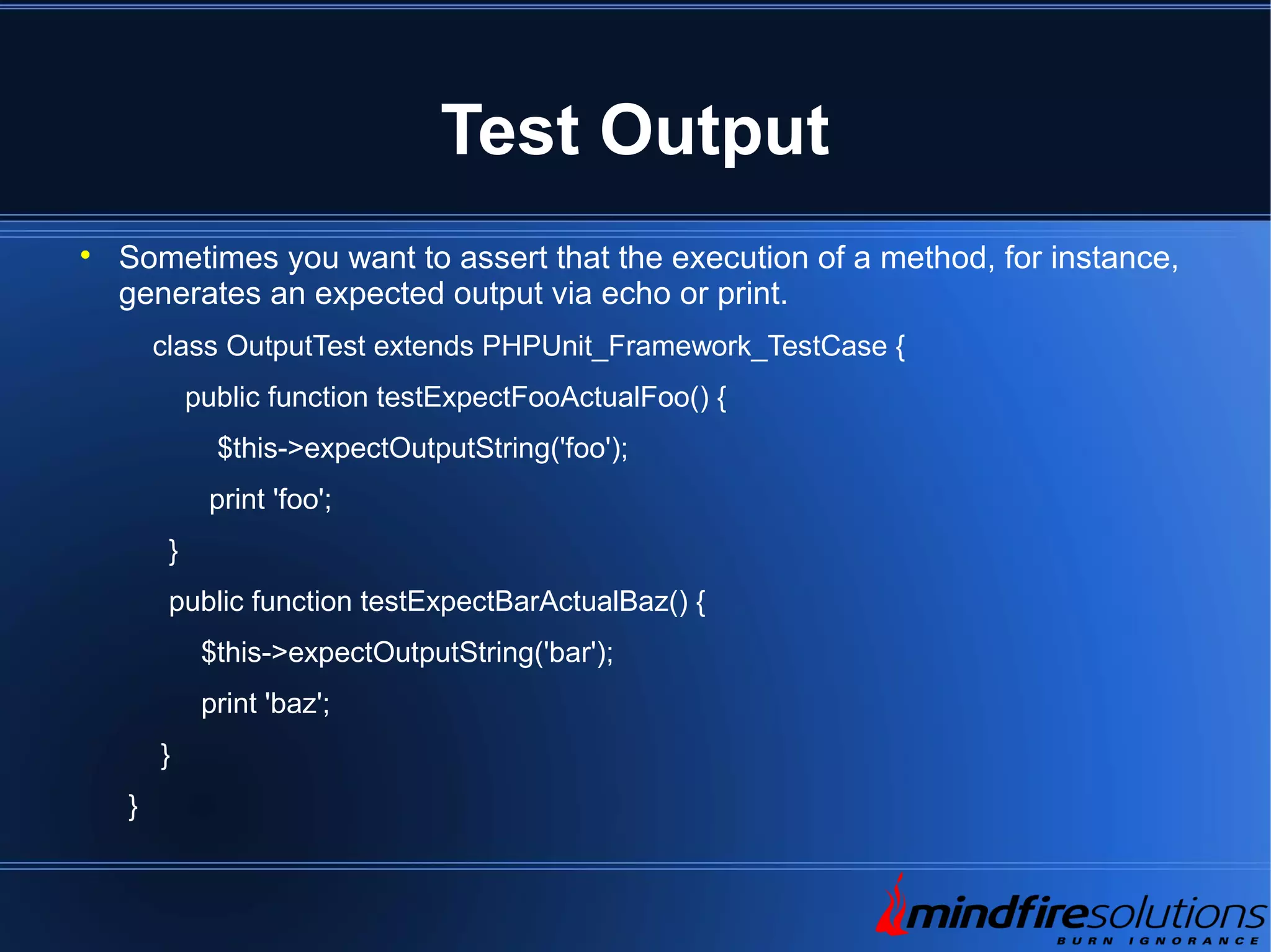 Test Output  Sometimes you want to assert that the execution of a method, for instance, generates an expected output via echo or print. class OutputTest extends PHPUnit_Framework_TestCase { public function testExpectFooActualFoo() { $this->expectOutputString('foo'); print 'foo'; } public function testExpectBarActualBaz() { $this->expectOutputString('bar'); print 'baz'; } } 