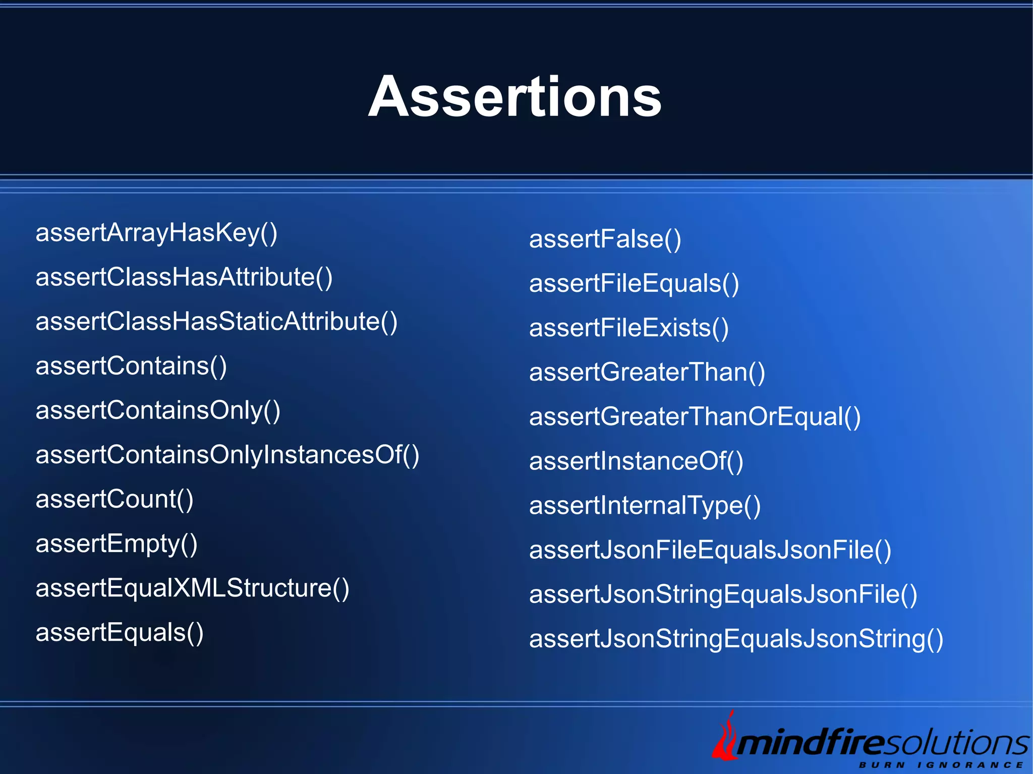 Assertions assertArrayHasKey() assertClassHasAttribute() assertClassHasStaticAttribute() assertContains() assertContainsOnly() assertContainsOnlyInstancesOf() assertCount() assertEmpty() assertEqualXMLStructure() assertEquals() assertFalse() assertFileEquals() assertFileExists() assertGreaterThan() assertGreaterThanOrEqual() assertInstanceOf() assertInternalType() assertJsonFileEqualsJsonFile() assertJsonStringEqualsJsonFile() assertJsonStringEqualsJsonString() 