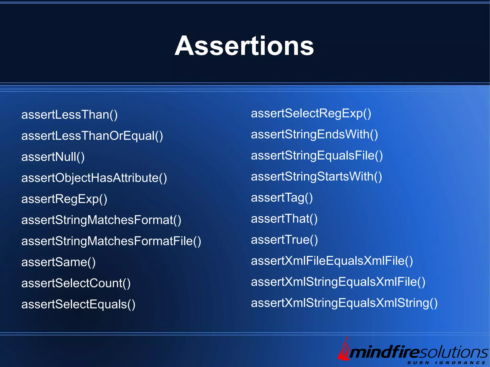 Assertions assertLessThan() assertLessThanOrEqual() assertNull() assertObjectHasAttribute() assertRegExp() assertStringMatchesFormat() assertStringMatchesFormatFile() assertSame() assertSelectCount() assertSelectEquals() assertSelectRegExp() assertStringEndsWith() assertStringEqualsFile() assertStringStartsWith() assertTag() assertThat() assertTrue() assertXmlFileEqualsXmlFile() assertXmlStringEqualsXmlFile() assertXmlStringEqualsXmlString() 