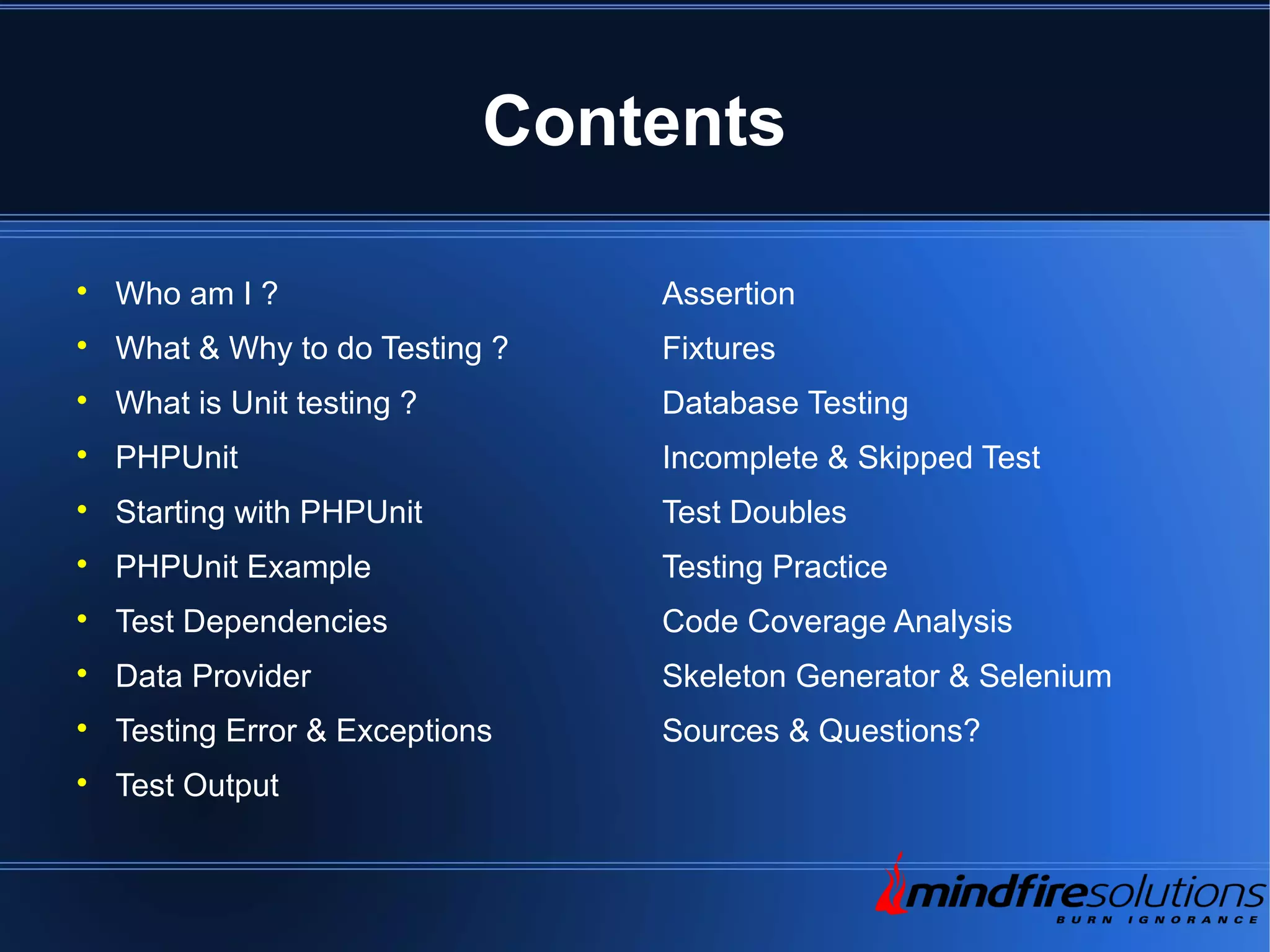 Contents  Who am I ?  What & Why to do Testing ?  What is Unit testing ?  PHPUnit  Starting with PHPUnit  PHPUnit Example  Test Dependencies  Data Provider  Testing Error & Exceptions  Test Output Assertion Fixtures Database Testing Incomplete & Skipped Test Test Doubles Testing Practice Code Coverage Analysis Skeleton Generator & Selenium Sources & Questions? 
