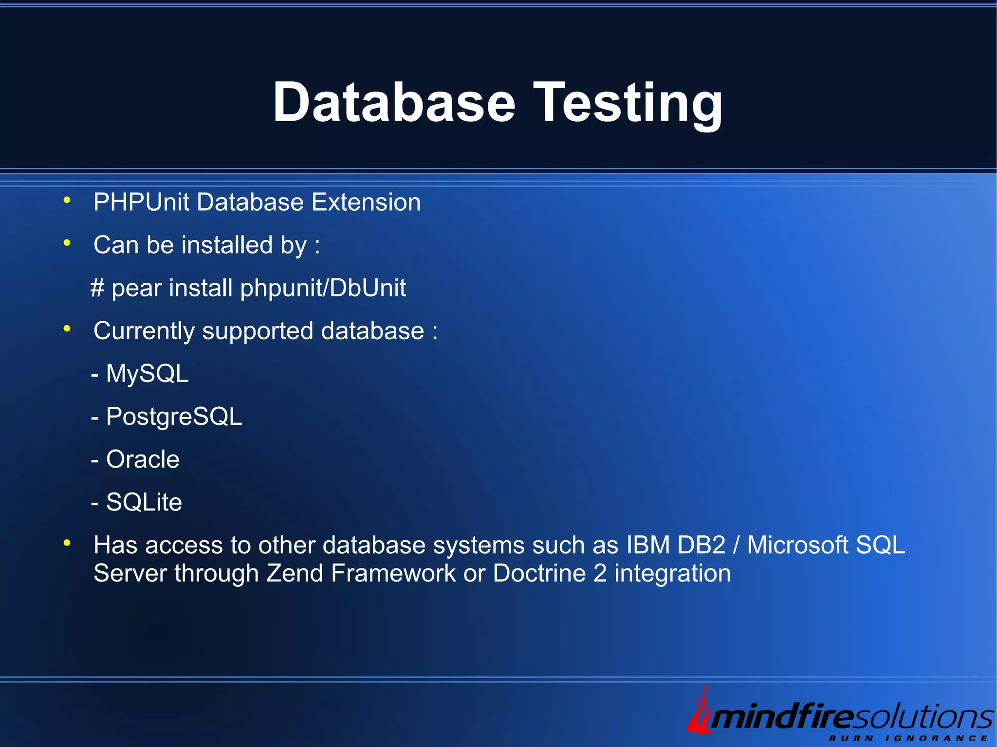 Database Testing  PHPUnit Database Extension  Can be installed by : # pear install phpunit/DbUnit  Currently supported database : - MySQL - PostgreSQL - Oracle - SQLite  Has access to other database systems such as IBM DB2 / Microsoft SQL Server through Zend Framework or Doctrine 2 integration 