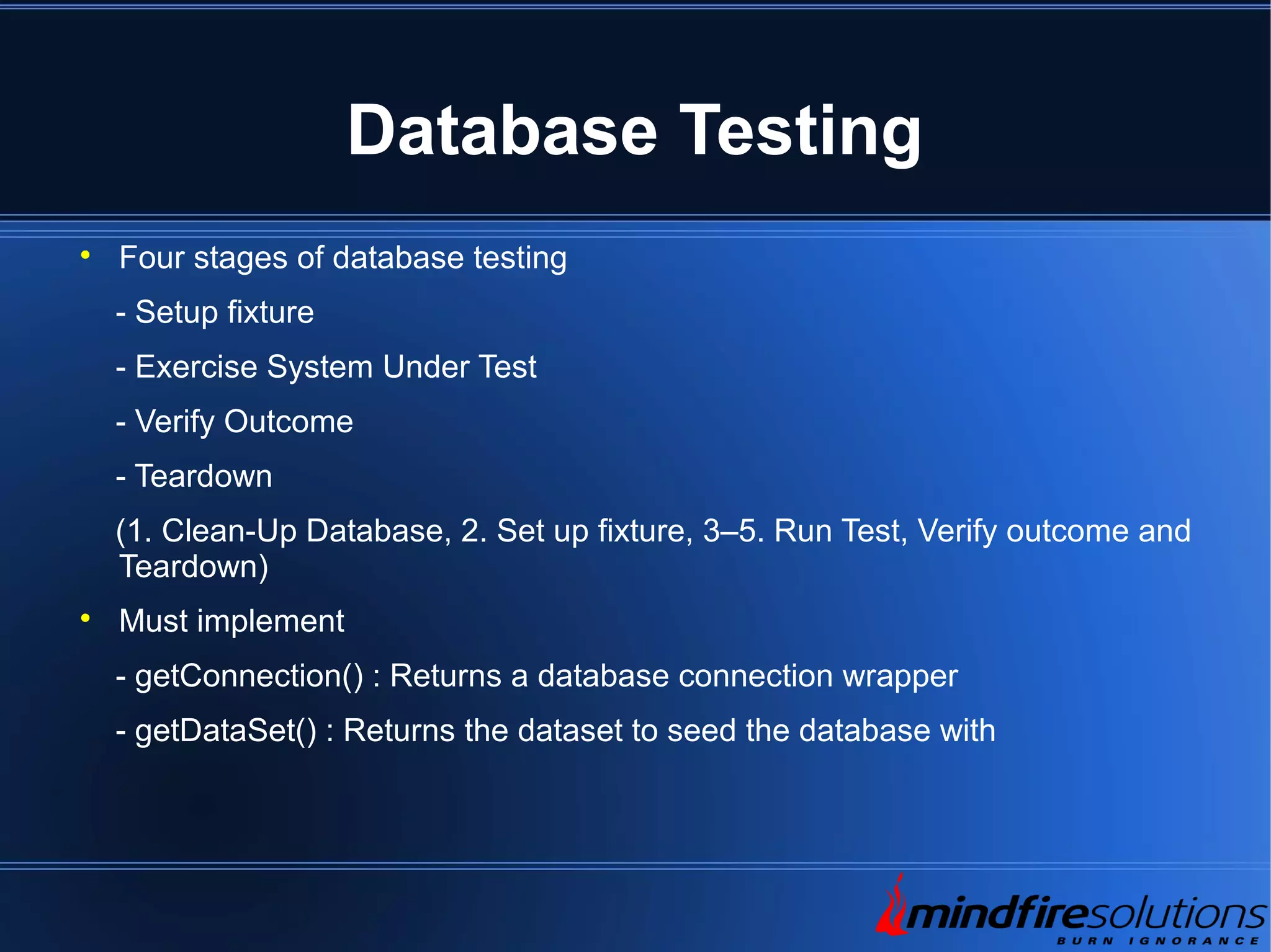 Database Testing  Four stages of database testing - Setup fixture - Exercise System Under Test - Verify Outcome - Teardown (1. Clean-Up Database, 2. Set up fixture, 3–5. Run Test, Verify outcome and Teardown)  Must implement - getConnection() : Returns a database connection wrapper - getDataSet() : Returns the dataset to seed the database with 
