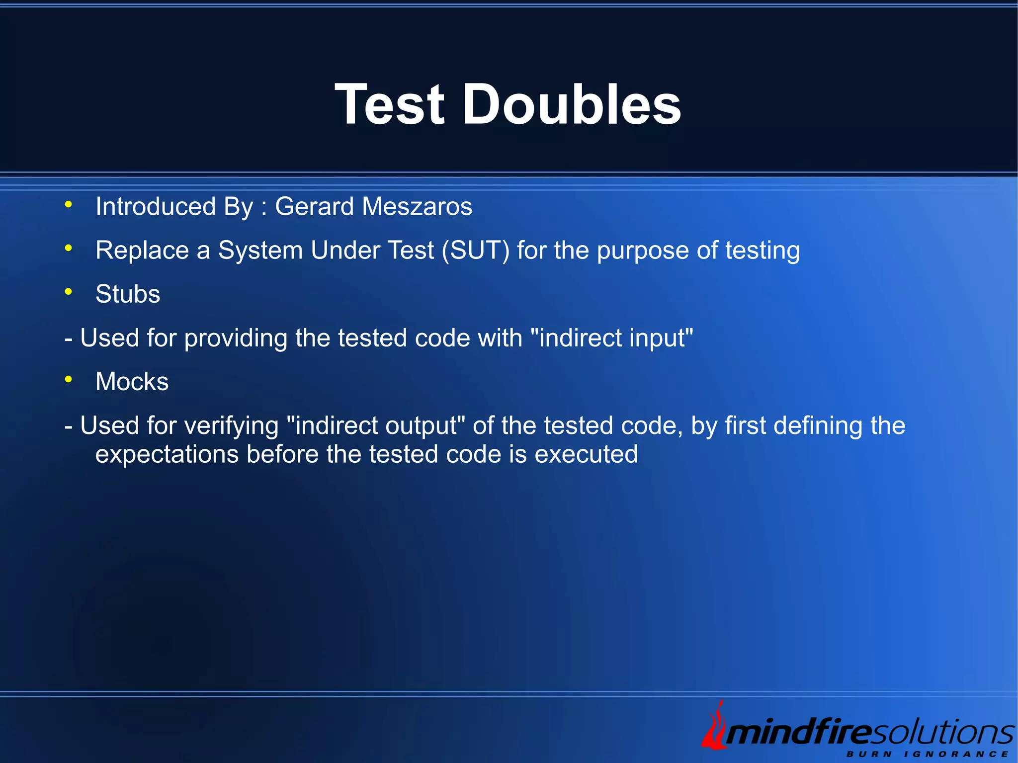 Test Doubles  Introduced By : Gerard Meszaros  Replace a System Under Test (SUT) for the purpose of testing  Stubs - Used for providing the tested code with "indirect input"  Mocks - Used for verifying "indirect output" of the tested code, by first defining the expectations before the tested code is executed 