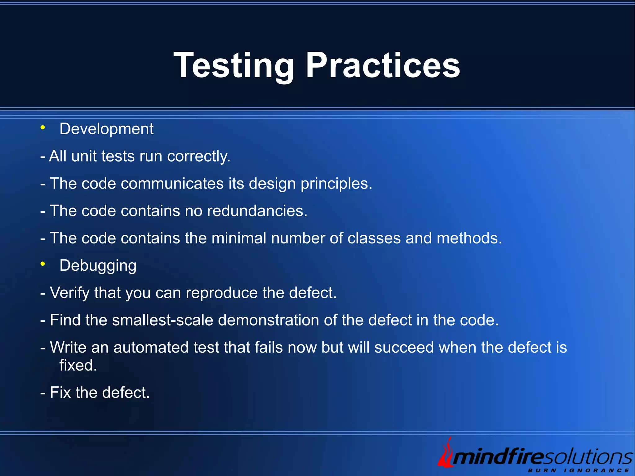 Testing Practices  Development - All unit tests run correctly. - The code communicates its design principles. - The code contains no redundancies. - The code contains the minimal number of classes and methods.  Debugging - Verify that you can reproduce the defect. - Find the smallest-scale demonstration of the defect in the code. - Write an automated test that fails now but will succeed when the defect is fixed. - Fix the defect. 